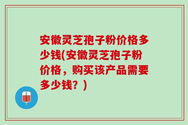 安徽灵芝孢子粉价格多少钱(安徽灵芝孢子粉价格,购买该产品需要多少钱?) 安徽灵芝孢子粉价格多少钱(安徽灵芝孢子粉价格,购买该产品需要多少钱?)