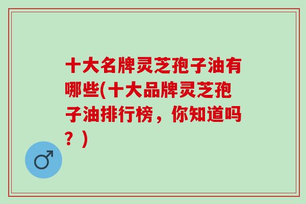 十大名牌灵芝孢子油有哪些(十大品牌灵芝孢子油排行榜，你知道吗？)