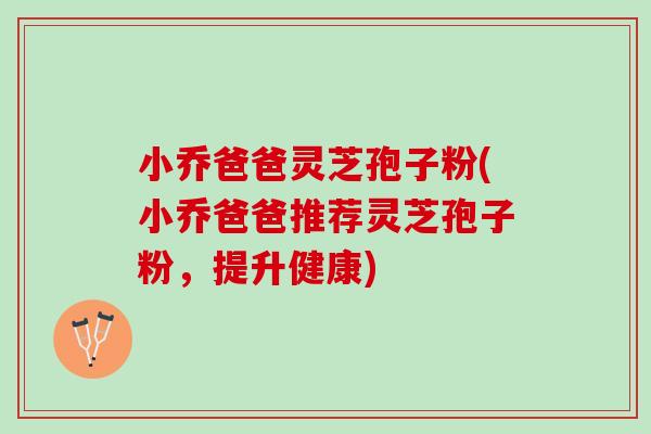 小乔爸爸灵芝孢子粉(小乔爸爸推荐灵芝孢子粉，提升健康)