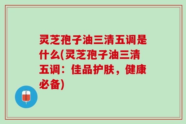 灵芝孢子油三清五调是什么(灵芝孢子油三清五调:佳品护肤,健康必备) 灵芝孢子油三清五调是什么(灵芝孢子油三清五调:佳品护肤,健康必备)