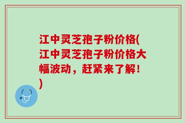 江中灵芝孢子粉价格(江中灵芝孢子粉价格大幅波动，赶紧来了解！)
