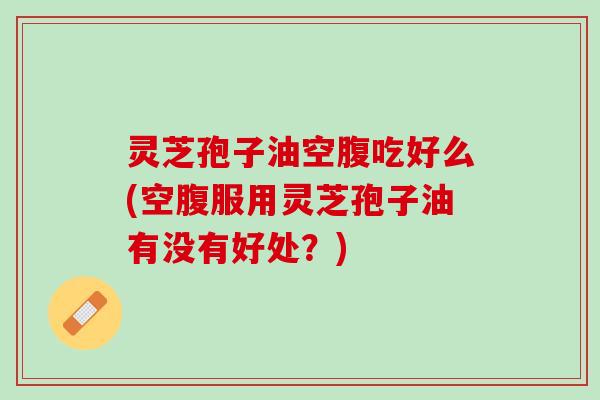 灵芝孢子油空腹吃好么(空腹服用灵芝孢子油有没有好处？)