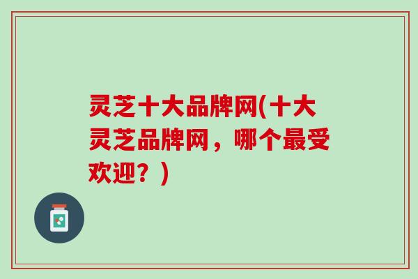 灵芝十大品牌网(十大灵芝品牌网，哪个受欢迎？)