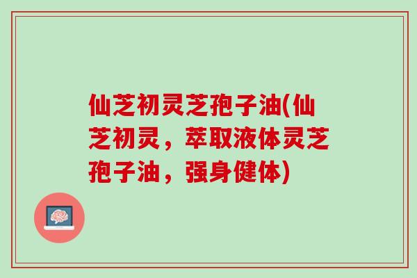 仙芝初灵芝孢子油(仙芝初灵，萃取液体灵芝孢子油，强身健体)