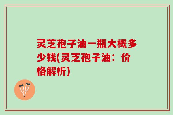 灵芝孢子油一瓶大概多少钱(灵芝孢子油:价格解析) 灵芝孢子油一瓶大概多少钱(灵芝孢子油:价格解析)