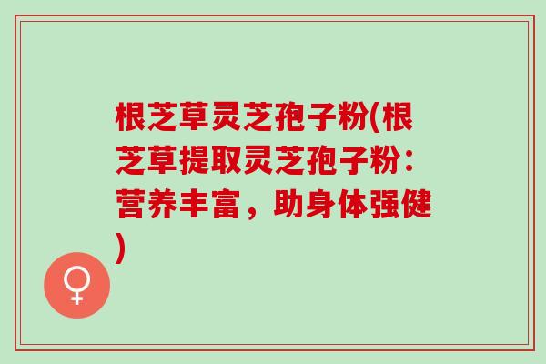 根芝草灵芝孢子粉(根芝草提取灵芝孢子粉:营养丰富,助身体强健) 根芝草灵芝孢子粉(根芝草提取灵芝孢子粉:营养丰富,助身体强健)