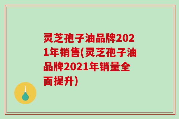 灵芝孢子油品牌2021年销售(灵芝孢子油品牌2021年销量全面提升) 灵芝孢子油品牌2021年销售(灵芝孢子油品牌2021年销量全面提升)