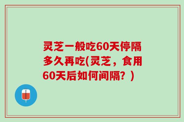 灵芝一般吃60天停隔多久再吃(灵芝，食用60天后如何间隔？)