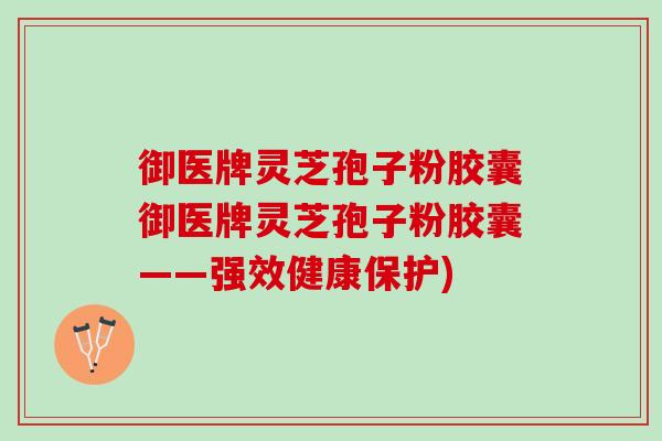 御医牌灵芝孢子粉胶囊御医牌灵芝孢子粉胶囊——强效健康保护)