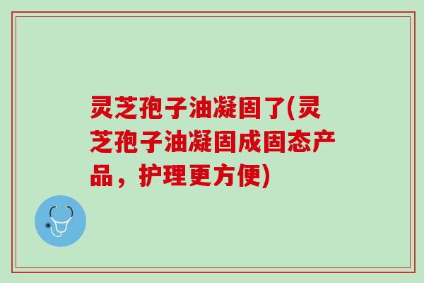 灵芝孢子油凝固了(灵芝孢子油凝固成固态产品，护理更方便)