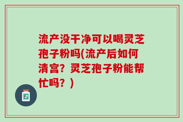 流产没干净可以喝灵芝孢子粉吗(流产后如何清宫？灵芝孢子粉能帮忙吗？)