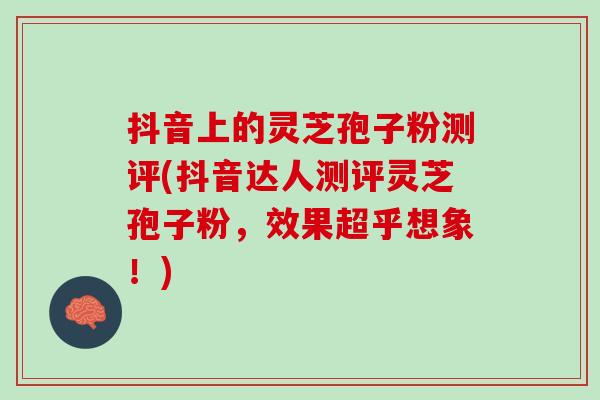 抖音上的灵芝孢子粉测评(抖音达人测评灵芝孢子粉，效果超乎想象！)