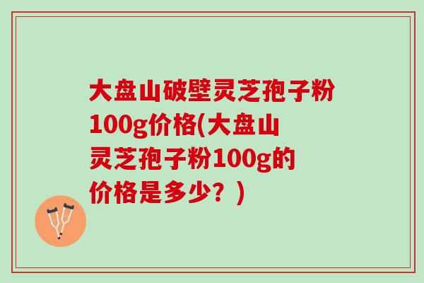 大盘山破壁灵芝孢子粉100g价格(大盘山灵芝孢子粉100g的价格是多少？)