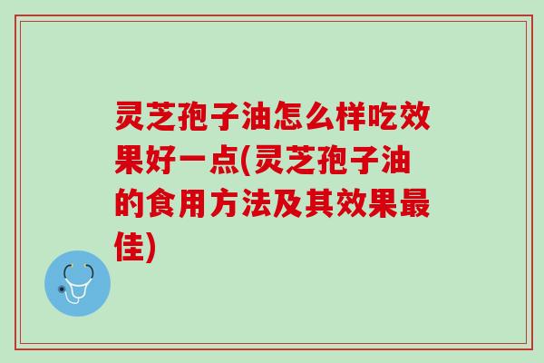 灵芝孢子油怎么样吃效果好一点(灵芝孢子油的食用方法及其效果最佳)