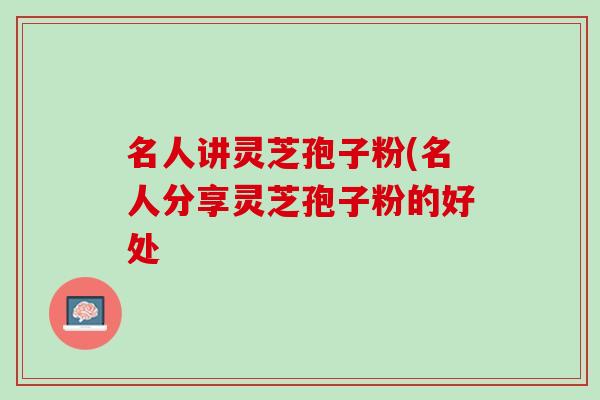 名人讲灵芝孢子粉(名人分享灵芝孢子粉的好处