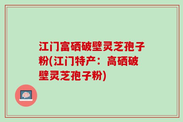 江门富硒破壁灵芝孢子粉(江门特产：高硒破壁灵芝孢子粉)