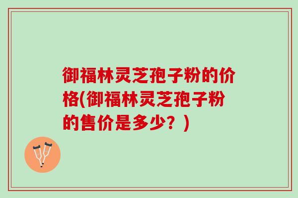 御福林灵芝孢子粉的价格(御福林灵芝孢子粉的售价是多少？)