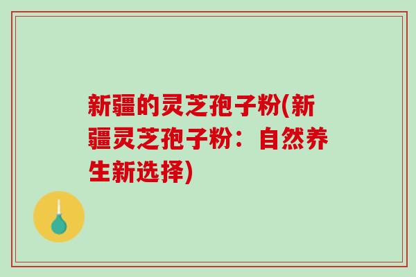 新疆的灵芝孢子粉(新疆灵芝孢子粉：自然养生新选择)