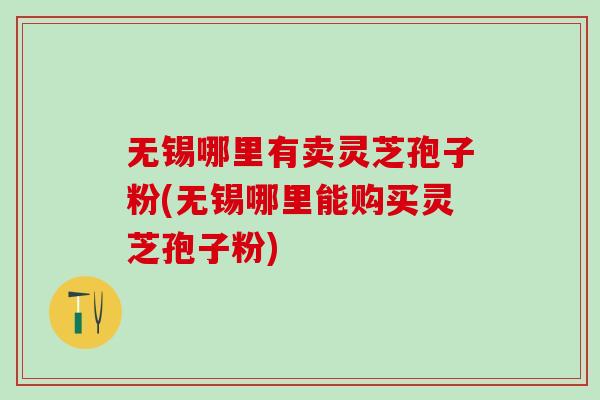 无锡哪里有卖灵芝孢子粉(无锡哪里能购买灵芝孢子粉) 无锡哪里有卖灵芝孢子粉(无锡哪里能购买灵芝孢子粉)