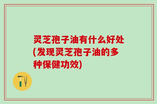 灵芝孢子油有什么好处(发现灵芝孢子油的多种保健功效)
