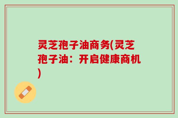 灵芝孢子油商务(灵芝孢子油：开启健康商机)