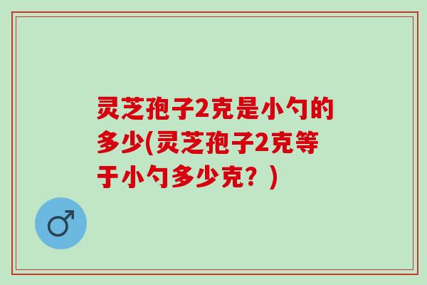 灵芝孢子2克是小勺的多少(灵芝孢子2克等于小勺多少克？)