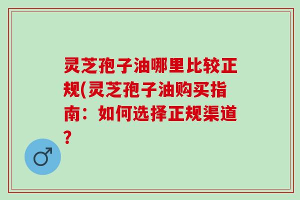 灵芝孢子油哪里比较正规(灵芝孢子油购买指南：如何选择正规渠道？