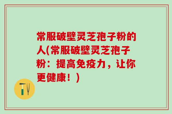 常服破壁灵芝孢子粉的人(常服破壁灵芝孢子粉：提高免疫力，让你更健康！)
