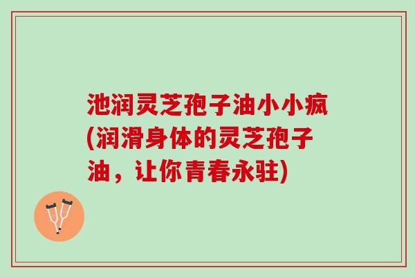 池润灵芝孢子油小小疯(润滑身体的灵芝孢子油，让你青春永驻)