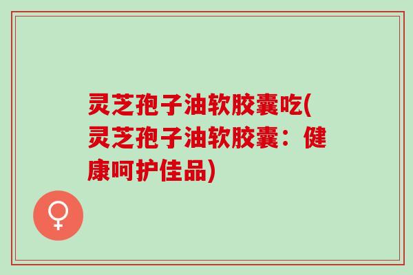 灵芝孢子油软胶囊吃(灵芝孢子油软胶囊：健康呵护佳品)
