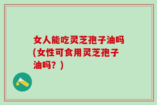 女人能吃灵芝孢子油吗(女性可食用灵芝孢子油吗？)
