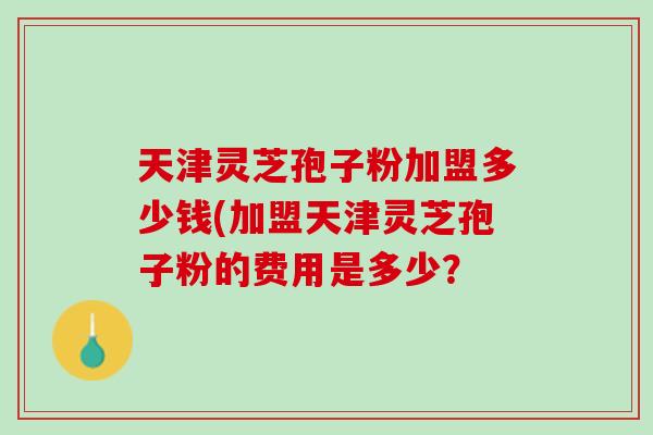 天津灵芝孢子粉加盟多少钱(加盟天津灵芝孢子粉的费用是多少？