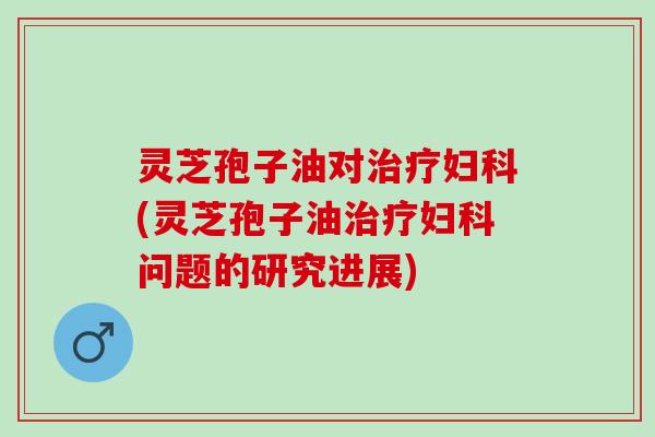 灵芝孢子油对治疗妇科(灵芝孢子油治疗妇科问题的研究进展)