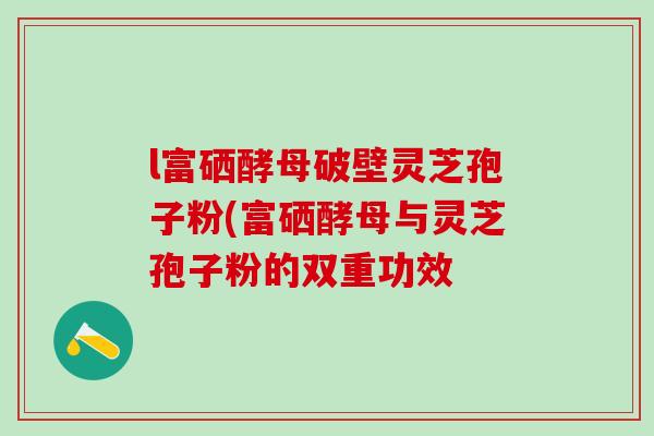 l富硒酵母破壁灵芝孢子粉(富硒酵母与灵芝孢子粉的双重功效 l富硒酵母破壁灵芝孢子粉(富硒酵母与灵芝孢子粉的双重功效