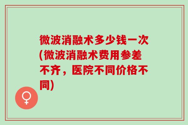 微波消融术多少钱一次(微波消融术费用参差不齐，医院不同价格不同)