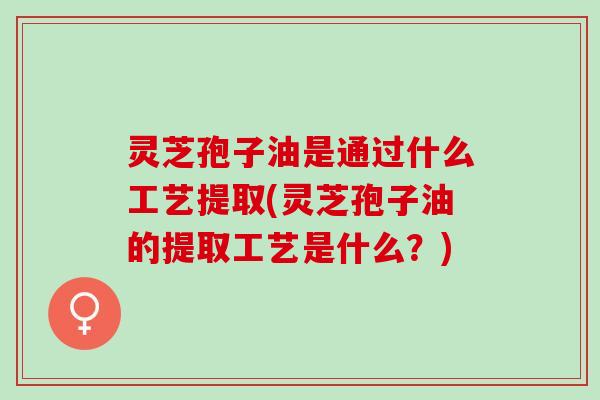 灵芝孢子油是通过什么工艺提取(灵芝孢子油的提取工艺是什么？)