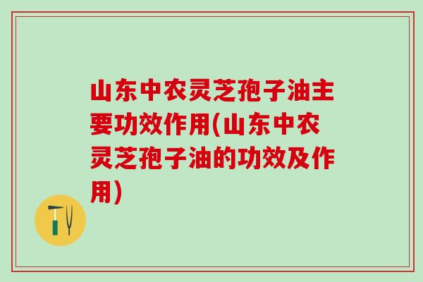 山东中农灵芝孢子油主要功效作用(山东中农灵芝孢子油的功效及作用)