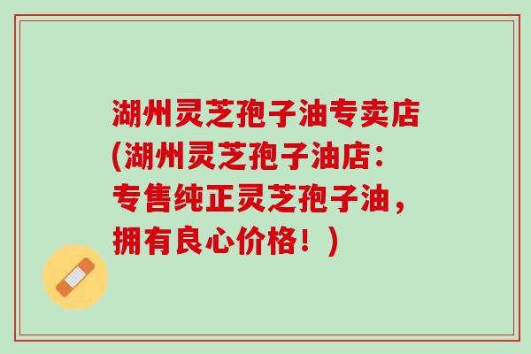 湖州灵芝孢子油专卖店(湖州灵芝孢子油店:专售纯正灵芝孢子油,拥有良心价格!) 湖州灵芝孢子油专卖店(湖州灵芝孢子油店:专售纯正灵芝孢子油,拥有良心价格!)
