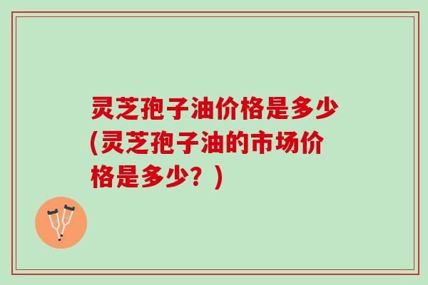 灵芝孢子油价格是多少(灵芝孢子油的市场价格是多少？)