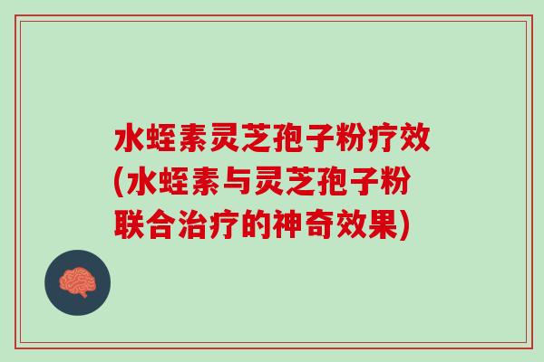 水蛭素灵芝孢子粉疗效(水蛭素与灵芝孢子粉联合的神奇效果)