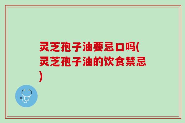 灵芝孢子油要忌口吗(灵芝孢子油的饮食禁忌)