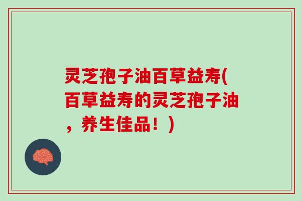 灵芝孢子油百草益寿(百草益寿的灵芝孢子油,养生佳品!) 灵芝孢子油百草益寿(百草益寿的灵芝孢子油,养生佳品!)