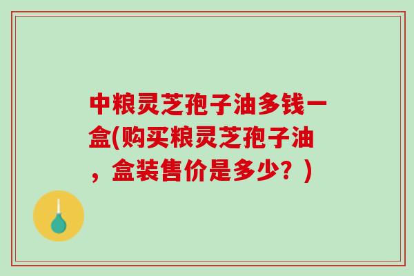 中粮灵芝孢子油多钱一盒(购买粮灵芝孢子油，盒装售价是多少？)
