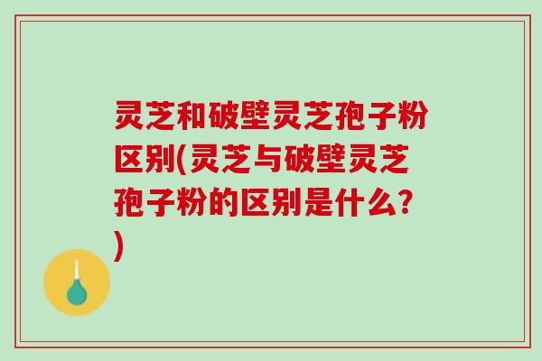灵芝和破壁灵芝孢子粉区别(灵芝与破壁灵芝孢子粉的区别是什么？)