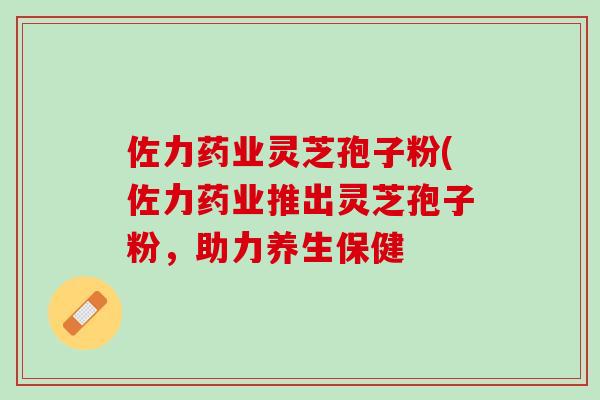 佐力药业灵芝孢子粉(佐力药业推出灵芝孢子粉，助力养生保健