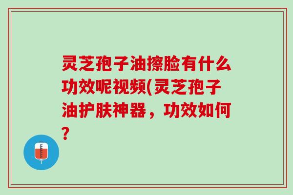 灵芝孢子油擦脸有什么功效呢视频(灵芝孢子油护肤神器，功效如何？