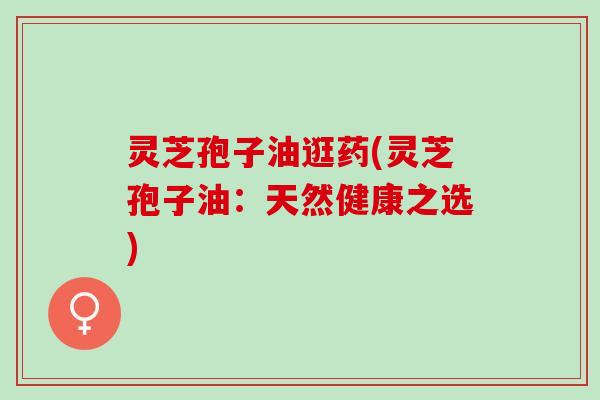 灵芝孢子油逛药(灵芝孢子油:天然健康之选) 灵芝孢子油逛药(灵芝孢子油:天然健康之选)