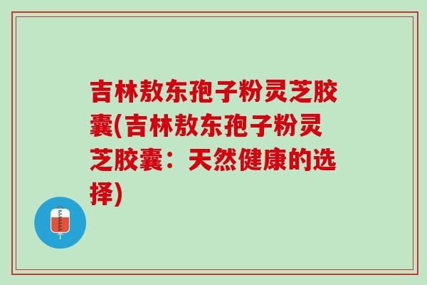 吉林敖东孢子粉灵芝胶囊(吉林敖东孢子粉灵芝胶囊：天然健康的选择)