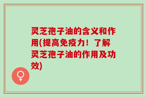灵芝孢子油的含义和作用(提高免疫力！了解灵芝孢子油的作用及功效)