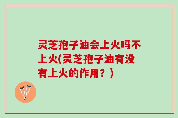 灵芝孢子油会上火吗不上火(灵芝孢子油有没有上火的作用？)